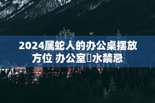 2024属蛇人的办公桌摆放方位 办公室風水禁忌