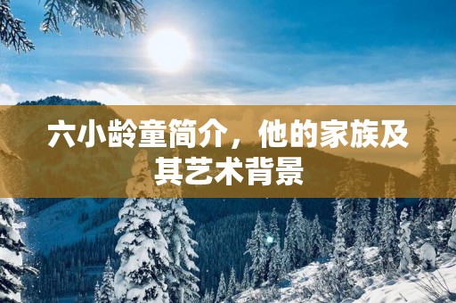 六小龄童简介，他的家族及其艺术背景