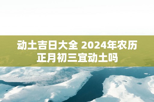 动土吉日大全 2025年农历正月初三宜动土吗