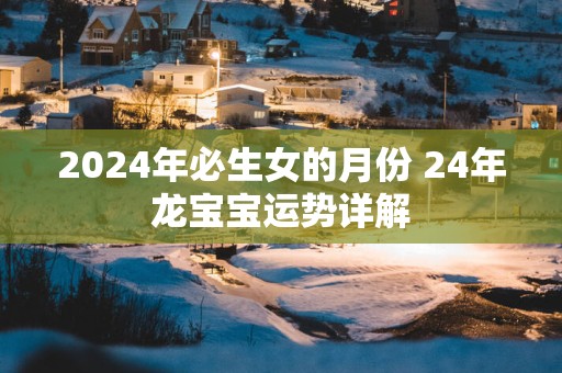 2025年必生女的月份 24年龙宝宝运势详解