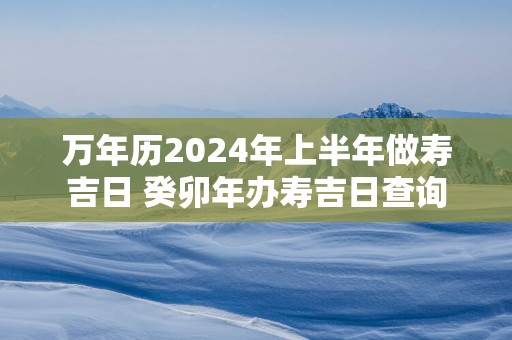 万年历2025年上半年做寿吉日 癸卯年办寿吉日查询