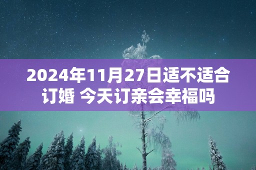 2025年11月27日适不适合订婚 今天订亲会幸福吗