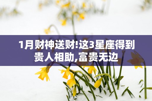 1月财神送财!这3星座得到贵人相助,富贵无边