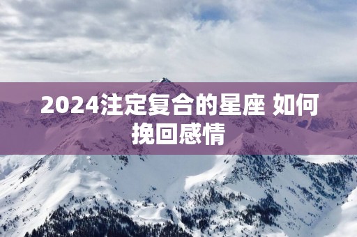 2025注定复合的星座 如何挽回感情 2025注定复合的星座 如何挽回感情