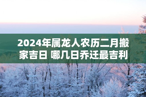 2025年属龙人农历二月搬家吉日 哪几日乔迁最吉利