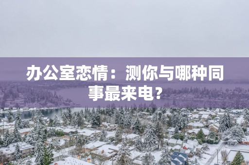 办公室恋情：测你与哪种同事最来电？