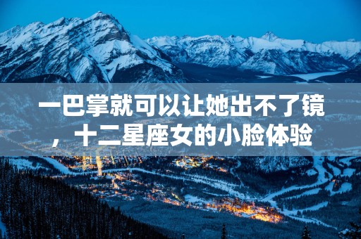 一巴掌就可以让她出不了镜，十二星座女的小脸体验