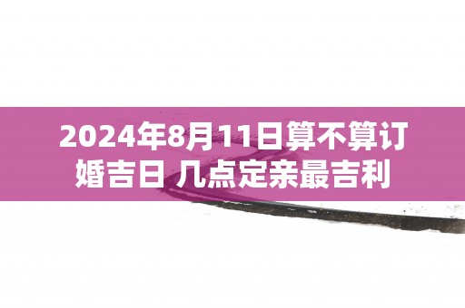 2025年8月11日算不算订婚吉日 几点定亲最吉利