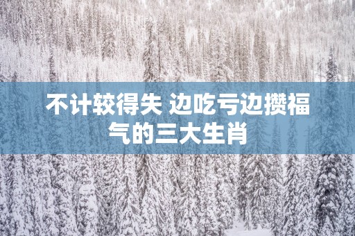 不计较得失 边吃亏边攒福气的三大生肖