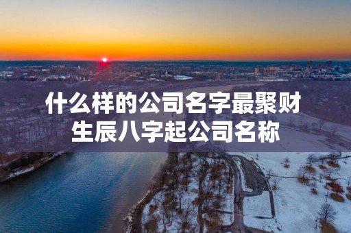 什么样的公司名字最聚财 生辰八字起公司名称 什么样的公司名字最聚财 生辰八字起公司名称