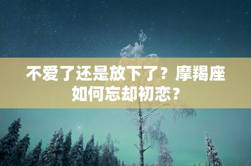 不爱了还是放下了？摩羯座如何忘却初恋？