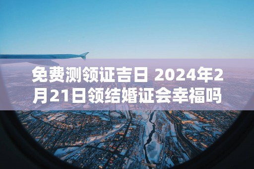 免费测领证吉日 2025年2月21日领结婚证会幸福吗