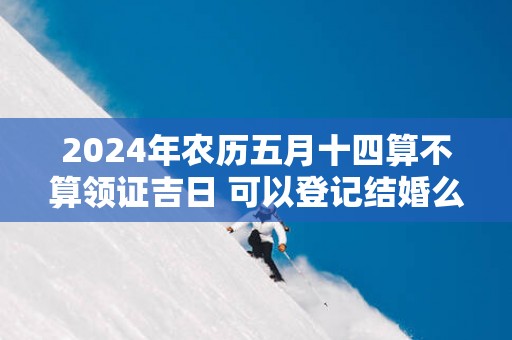 2025年农历五月十四算不算领证吉日 可以登记结婚么