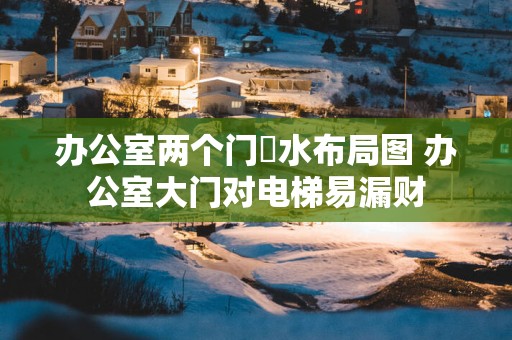 办公室两个门風水布局图 办公室大门对电梯易漏财