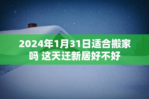 2025年1月31日适合搬家吗 这天迁新居好不好