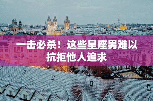 一击必杀！这些星座男难以抗拒他人追求