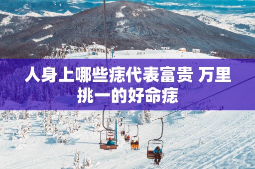 人身上哪些痣代表富贵 万里挑一的好命痣