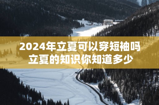 2025年立夏可以穿短袖吗 立夏的知识你知道多少