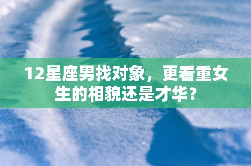 12星座男找对象，更看重女生的相貌还是才华？