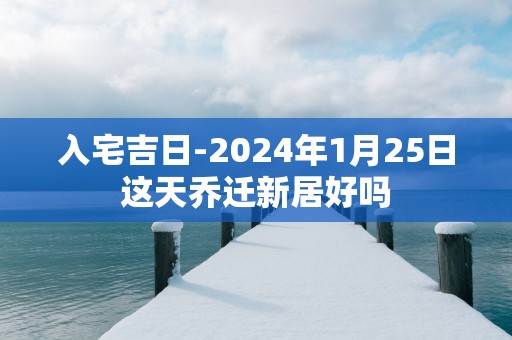 入宅吉日-2025年1月25日这天乔迁新居好吗