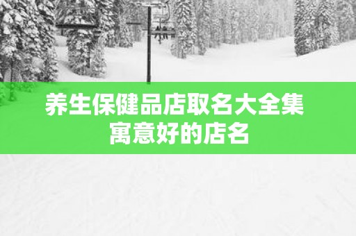 养生保健品店取名大全集 寓意好的店名