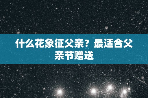 什么花象征父亲？最适合父亲节赠送