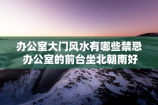 办公室大门风水有哪些禁忌 办公室的前台坐北朝南好不好？