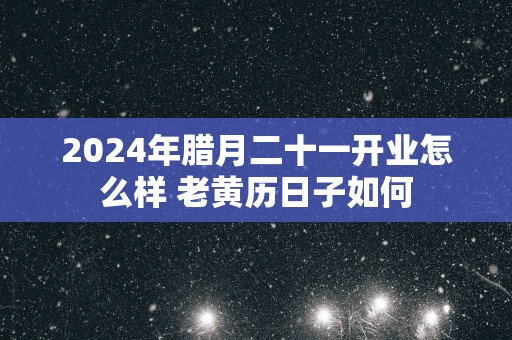 2025年腊月二十一开业怎么样 老黄历日子如何