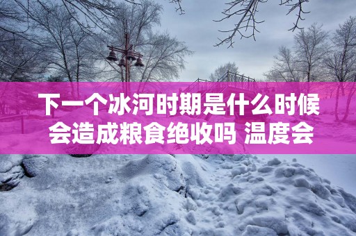 下一个冰河时期是什么时候 会造成粮食绝收吗 温度会下降多少