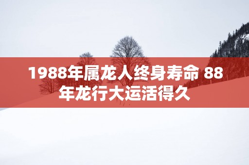 1988年属龙人终身寿命 88年龙行大运活得久