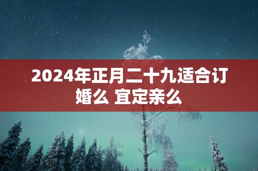 2025年正月二十九适合订婚么 宜定亲么