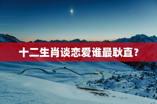 十二生肖谈恋爱谁最耿直？