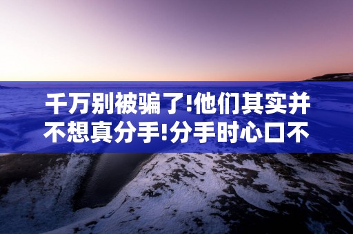 千万别被骗了!他们其实并不想真分手!分手时心口不一的3星座