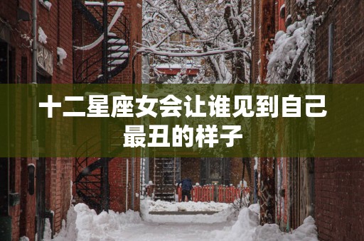 十二星座女会让谁见到自己最丑的样子