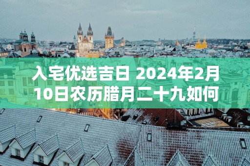 入宅优选吉日 2025年2月10日农历腊月二十九如何