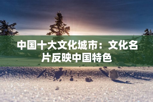 中国十大文化城市：文化名片反映中国特色
