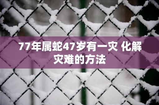 77年属蛇47岁有一灾 化解灾难的方法