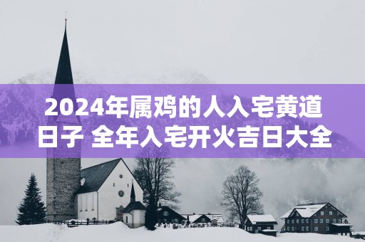 2025年属鸡的人入宅黄道日子 全年入宅开火吉日大全