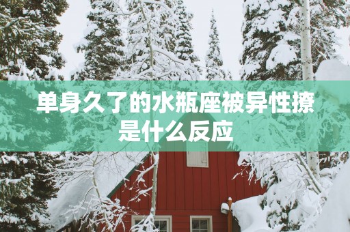 单身久了的水瓶座被异性撩是什么反应