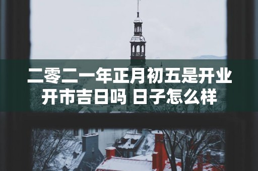 二零二一年正月初五是开业开市吉日吗 日子怎么样