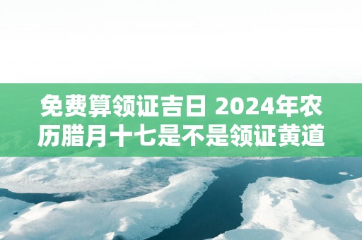 免费算领证吉日 2025年农历腊月十七是不是领证黄道吉日
