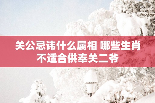 关公忌讳什么属相 哪些生肖不适合供奉关二爷
