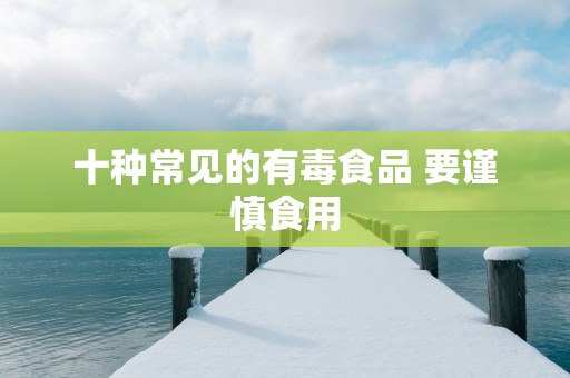 十种常见的有毒食品 要谨慎食用