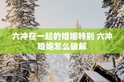 六冲在一起的婚姻特别 六冲婚姻怎么破解