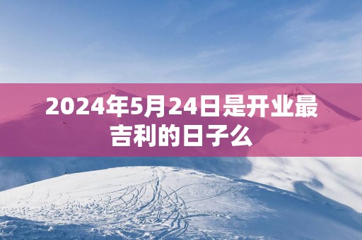 2025年5月24日是开业最吉利的日子么