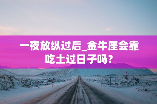 一夜放纵过后_金牛座会靠吃土过日子吗？