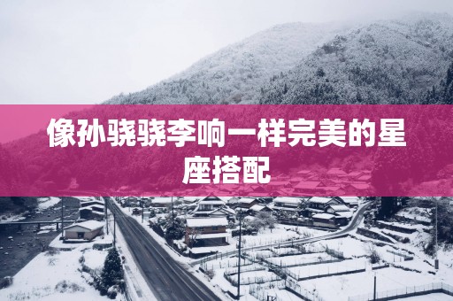 像孙骁骁李响一样完美的星座搭配