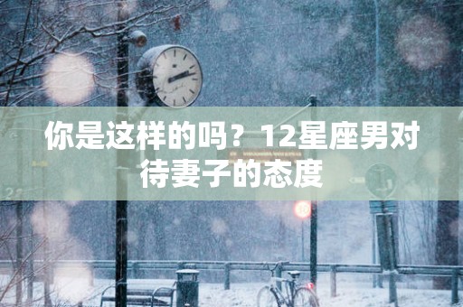 你是这样的吗？12星座男对待妻子的态度