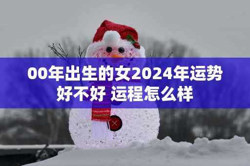 00年出生的女2025年运势好不好 运程怎么样