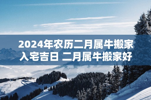2025年农历二月属牛搬家入宅吉日 二月属牛搬家好日子